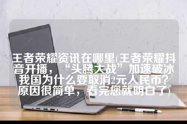 王者荣耀资讯在哪里(王者荣耀抖音开播，“头腾大战”加速破冰我国为什么要取消2元人民币？原因很简单，看完您就明白了)