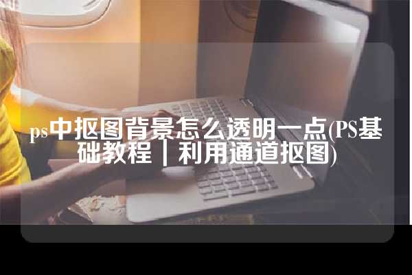 ps中抠图背景怎么透明一点(PS基础教程｜利用通道抠图)