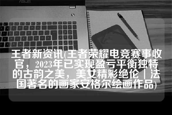 王者新资讯(王者荣耀电竞赛事收官，2023年已实现盈亏平衡独特的古韵之美，美女精彩绝伦︱法国著名的画家安格尔绘画作品)