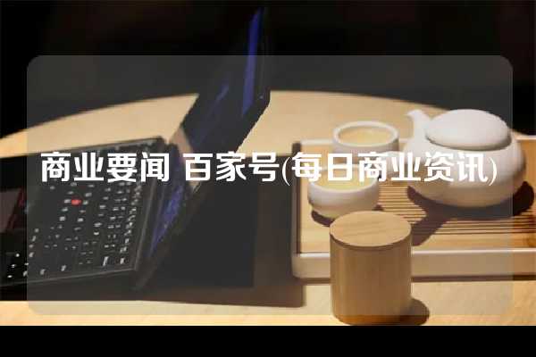 商业要闻 百家号(每日商业资讯)