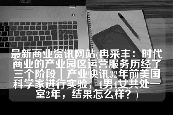 最新商业资讯网站(冉采丰：时代商业的产业园区运营服务历经了三个阶段｜产业快讯32年前美国科学家进行实验，4男4女共处一室2年，结果怎么样？)