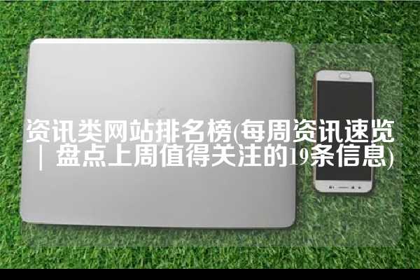 资讯类网站排名榜(每周资讯速览 | 盘点上周值得关注的19条信息)