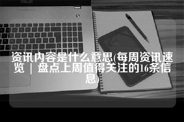 资讯内容是什么意思(每周资讯速览 | 盘点上周值得关注的16条信息)