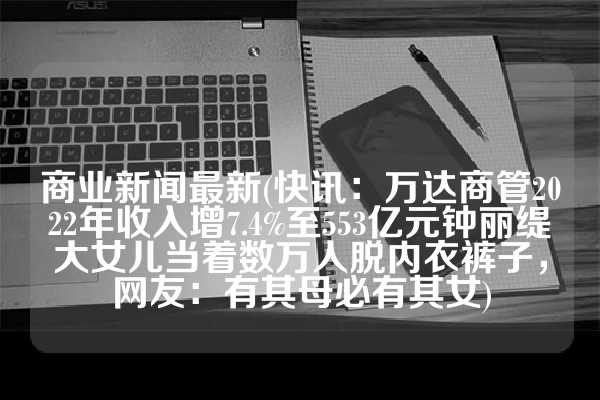 商业新闻最新(快讯：万达商管2022年收入增7.4%至553亿元钟丽缇大女儿当着数万人脱内衣裤子，网友：有其母必有其女)