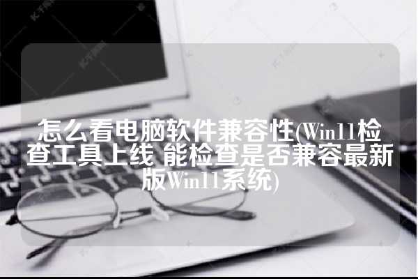 怎么看电脑软件兼容性(Win11检查工具上线 能检查是否兼容最新版Win11系统)