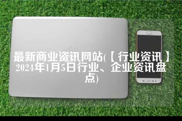 最新商业资讯网站(【行业资讯】2024年1月5日行业、企业资讯盘点)