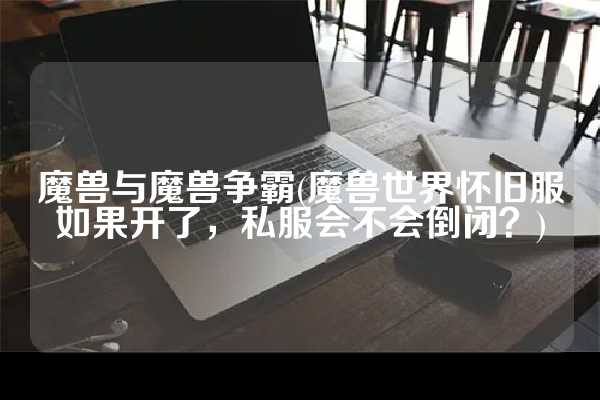 魔兽与魔兽争霸(魔兽世界怀旧服如果开了，私服会不会倒闭？)
