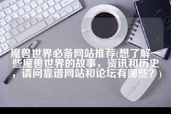 魔兽世界必备网站推荐(想了解一些魔兽世界的故事，资讯和历史，请问靠谱网站和论坛有哪些？)