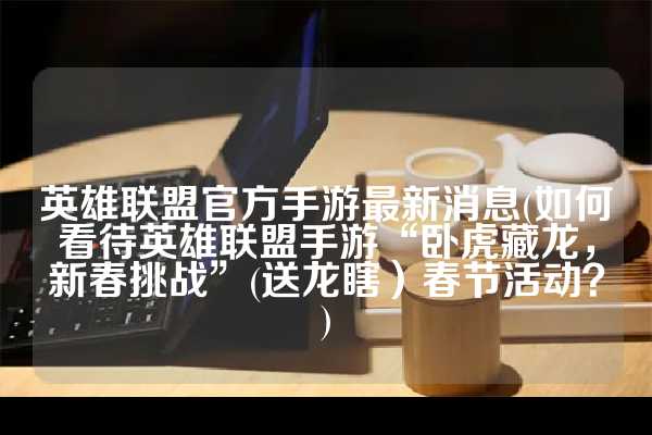 英雄联盟官方手游最新消息(如何看待英雄联盟手游“卧虎藏龙，新春挑战”(送龙瞎）春节活动？)