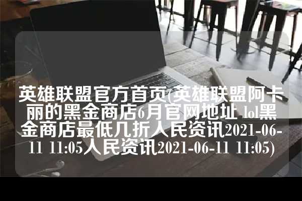 英雄联盟官方首页(英雄联盟阿卡丽的黑金商店6月官网地址 lol黑金商店最低几折人民资讯2021-06-11 11:05人民资讯2021-06-11 11:05)