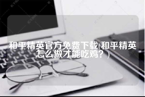 和平精英官方免费下载(和平精英怎么做才能吃鸡？)