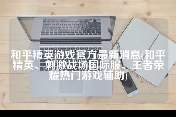 和平精英游戏官方最新消息(和平精英、刺激战场国际服、王者荣耀热门游戏辅助)