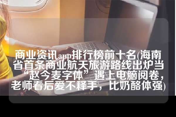 商业资讯app排行榜前十名(海南省首条商业航天旅游路线出炉当“赵今麦字体”遇上电脑阅卷，老师看后爱不释手，比奶酪体强)