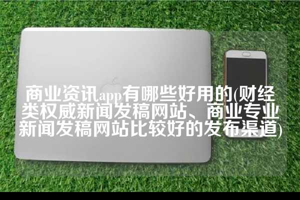 商业资讯app有哪些好用的(财经类权威新闻发稿网站、商业专业新闻发稿网站比较好的发布渠道)