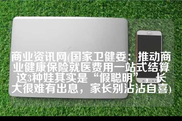 商业资讯网(国家卫健委：推动商业健康保险就医费用一站式结算这3种娃其实是“假聪明”，长大很难有出息，家长别沾沾自喜)