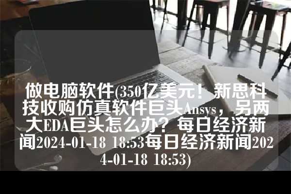 做电脑软件(350亿美元！新思科技收购仿真软件巨头Ansys，另两大EDA巨头怎么办？每日经济新闻2024-01-18 18:53每日经济新闻2024-01-18 18:53)