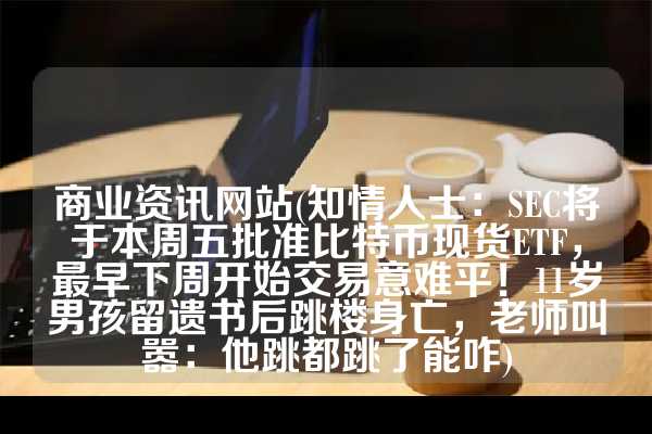 商业资讯网站(知情人士：SEC将于本周五批准比特币现货ETF，最早下周开始交易意难平！11岁男孩留遗书后跳楼身亡，老师叫嚣：他跳都跳了能咋)