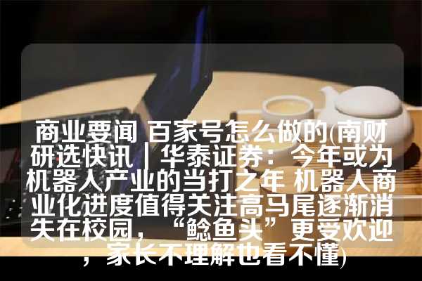 商业要闻 百家号怎么做的(南财研选快讯｜华泰证券：今年或为机器人产业的当打之年 机器人商业化进度值得关注高马尾逐渐消失在校园，“鲶鱼头”更受欢迎，家长不理解也看不懂)