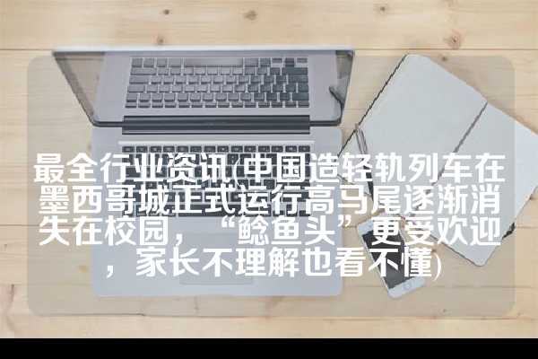 最全行业资讯(中国造轻轨列车在墨西哥城正式运行高马尾逐渐消失在校园，“鲶鱼头”更受欢迎，家长不理解也看不懂)