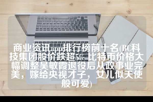 商业资讯app排行榜前十名(BC科技集团股价跌超5% 比特币价格大幅调整吴敏霞退役后从政事业完美，嫁给央视才子，女儿似天使般可爱)