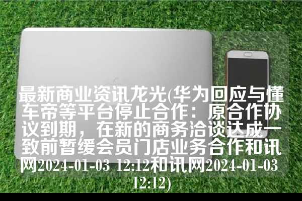 最新商业资讯龙光(华为回应与懂车帝等平台停止合作：原合作协议到期，在新的商务洽谈达成一致前暂缓会员门店业务合作和讯网2024-01-03 12:12和讯网2024-01-03 12:12)