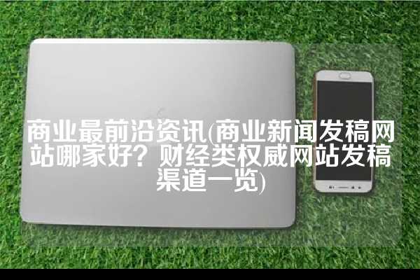 商业最前沿资讯(商业新闻发稿网站哪家好？财经类权威网站发稿渠道一览)