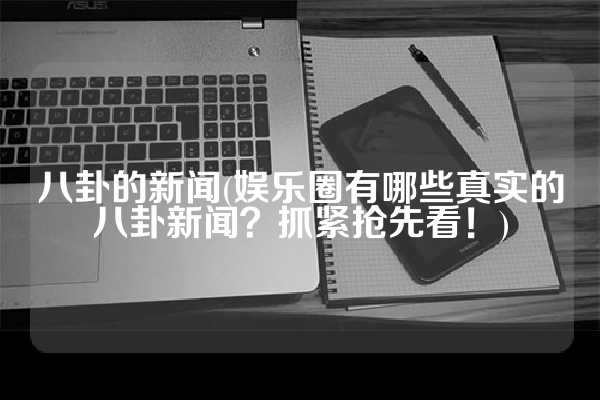 八卦的新闻(娱乐圈有哪些真实的八卦新闻？抓紧抢先看！)