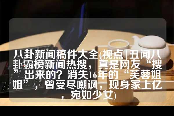 八卦新闻稿件大全(视点|丑闻八卦霸榜新闻热搜，真是网友“搜”出来的？消失16年的“芙蓉姐姐”，曾受尽嘲讽，现身家上亿，宛如少女)