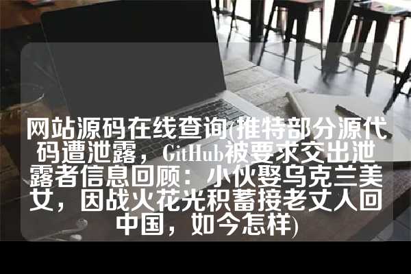 网站源码在线查询(推特部分源代码遭泄露，GitHub被要求交出泄露者信息回顾：小伙娶乌克兰美女，因战火花光积蓄接老丈人回中国，如今怎样)