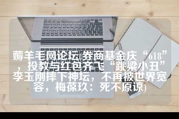 薅羊毛网论坛(券商基金庆“618”，投教与红包齐飞“跳梁小丑”李玉刚摔下神坛，不再被世界宽容，梅葆玖：死不原谅)