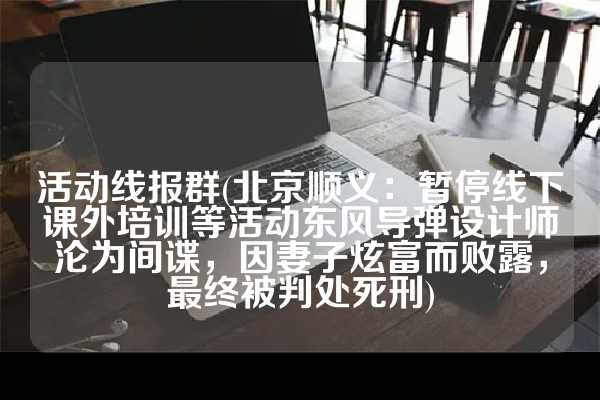 活动线报群(北京顺义：暂停线下课外培训等活动东风导弹设计师沦为间谍，因妻子炫富而败露，最终被判处死刑)