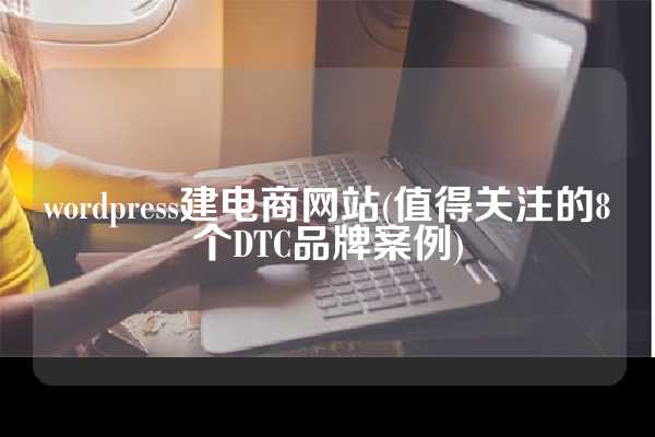 wordpress建电商网站(值得关注的8个DTC品牌案例)