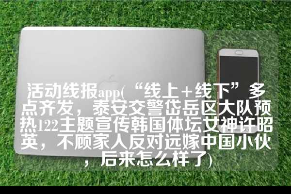 活动线报app(“线上+线下”多点齐发，泰安交警岱岳区大队预热122主题宣传韩国体坛女神许昭英，不顾家人反对远嫁中国小伙，后来怎么样了)