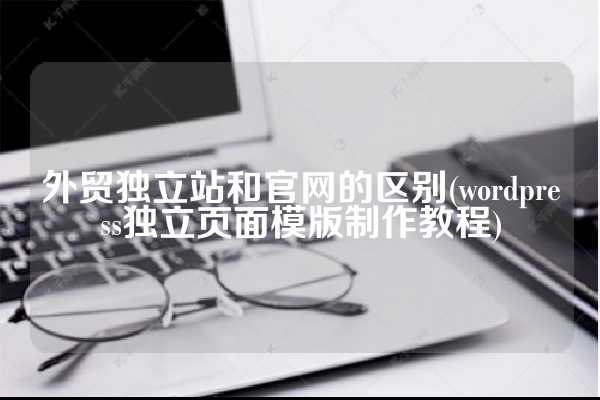 外贸独立站和官网的区别(wordpress独立页面模版制作教程)