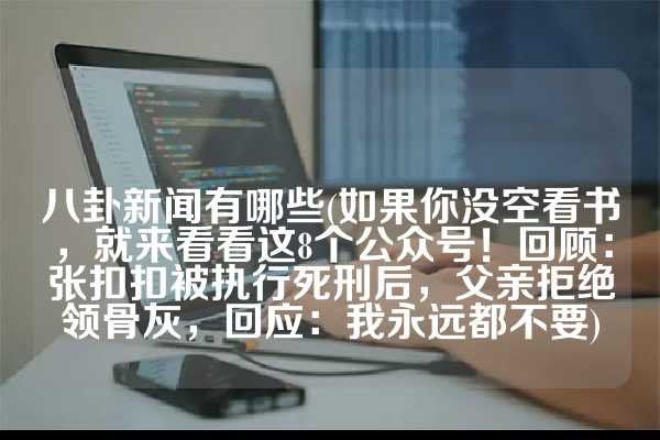 八卦新闻有哪些(如果你没空看书，就来看看这8个公众号！回顾：张扣扣被执行死刑后，父亲拒绝领骨灰，回应：我永远都不要)