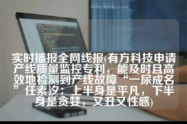 实时播报全网线报(有方科技申请产线质量监控专利，能及时且高效地检测到产线故障“一尿成名”任素汐：上半身是平凡，下半身是贪婪，又丑又性感)