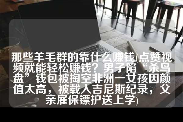 那些羊毛群的靠什么赚钱(点赞视频就能轻松赚钱？男子陷“杀鸟盘”钱包被掏空非洲一女孩因颜值太高，被载入吉尼斯纪录，父亲雇保镖护送上学)