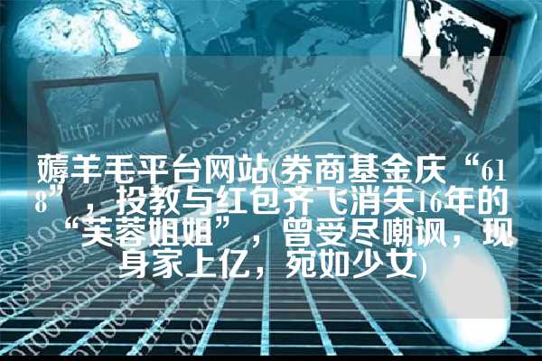 薅羊毛平台网站(券商基金庆“618”，投教与红包齐飞消失16年的“芙蓉姐姐”，曾受尽嘲讽，现身家上亿，宛如少女)