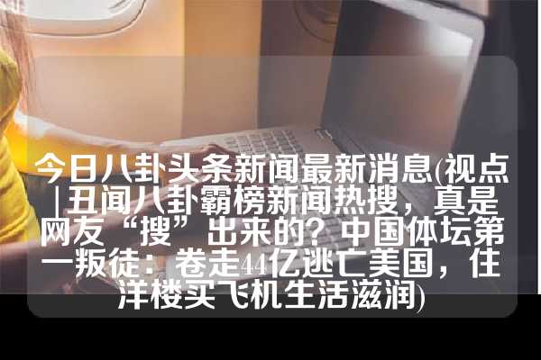 今日八卦头条新闻最新消息(视点|丑闻八卦霸榜新闻热搜，真是网友“搜”出来的？中国体坛第一叛徒：卷走44亿逃亡美国，住洋楼买飞机生活滋润)