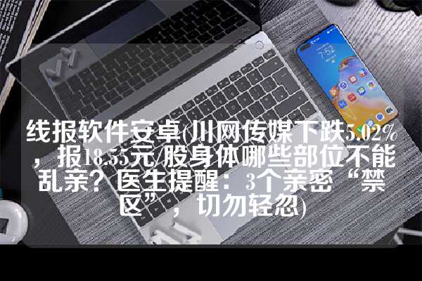 线报软件安卓(川网传媒下跌5.02%，报18.55元/股身体哪些部位不能乱亲？医生提醒：3个亲密“禁区”，切勿轻忽)