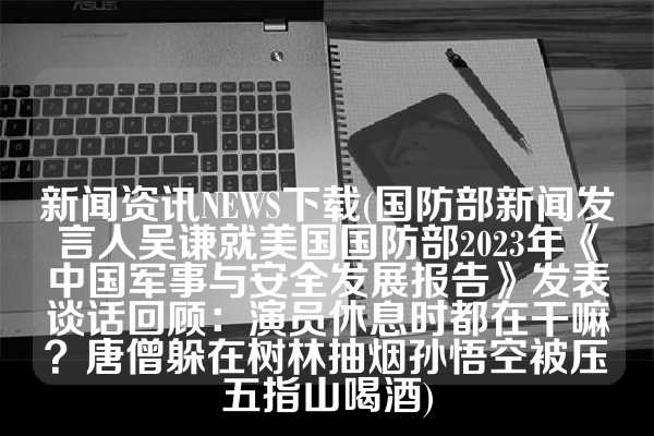 新闻资讯NEWS下载(国防部新闻发言人吴谦就美国国防部2023年《中国军事与安全发展报告》发表谈话回顾：演员休息时都在干嘛？唐僧躲在树林抽烟孙悟空被压五指山喝酒)