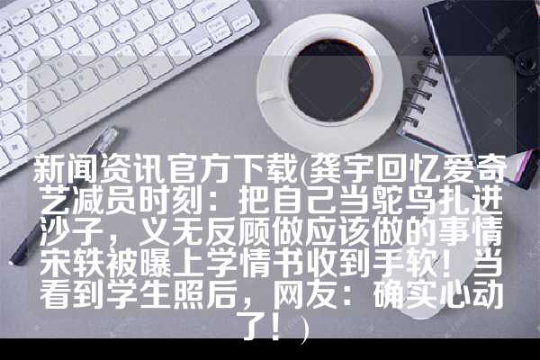 新闻资讯官方下载(龚宇回忆爱奇艺减员时刻：把自己当鸵鸟扎进沙子，义无反顾做应该做的事情宋轶被曝上学情书收到手软！当看到学生照后，网友：确实心动了！)