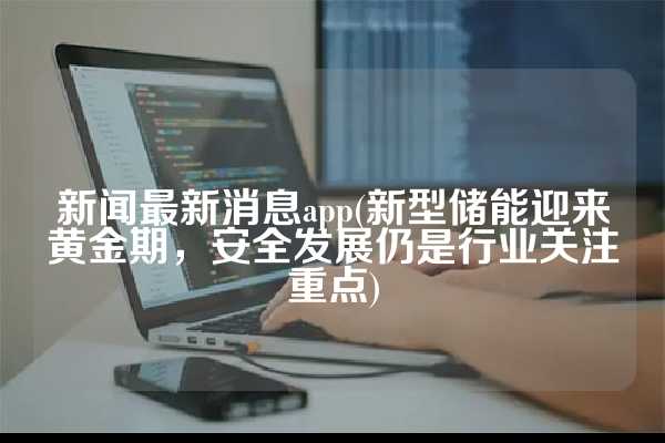 新闻最新消息app(新型储能迎来黄金期，安全发展仍是行业关注重点)