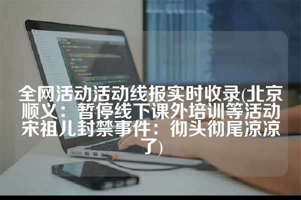全网活动活动线报实时收录(北京顺义：暂停线下课外培训等活动宋祖儿封禁事件：彻头彻尾凉凉了)