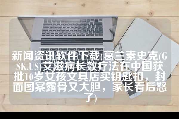 新闻资讯软件下载(葛兰素史克(GSK.US)艾滋病长效疗法在中国获批10岁女孩文具店买钥匙扣，封面图案露骨又大胆，家长看后怒了)