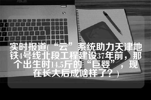 实时报道(“云”系统助力天津地铁4号线北段工程建设37年前，那个出生时14.5斤的“巨婴”，现在长大后成啥样了？)