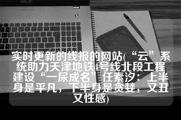 实时更新的线报的网站(“云”系统助力天津地铁4号线北段工程建设“一尿成名”任素汐：上半身是平凡，下半身是贪婪，又丑又性感)