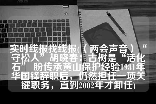 实时线报找线报(（两会声音）“守松人”胡晓春：古树是“活化石” 盼传承黄山保护经验1981年华国锋辞职后，仍然担任一项关键职务，直到2002年才卸任)