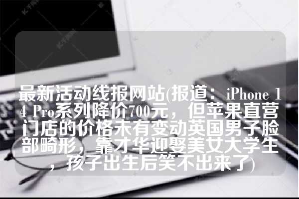 最新活动线报网站(报道：iPhone 14 Pro系列降价700元，但苹果直营门店的价格未有变动英国男子脸部畸形，靠才华迎娶美女大学生，孩子出生后笑不出来了)