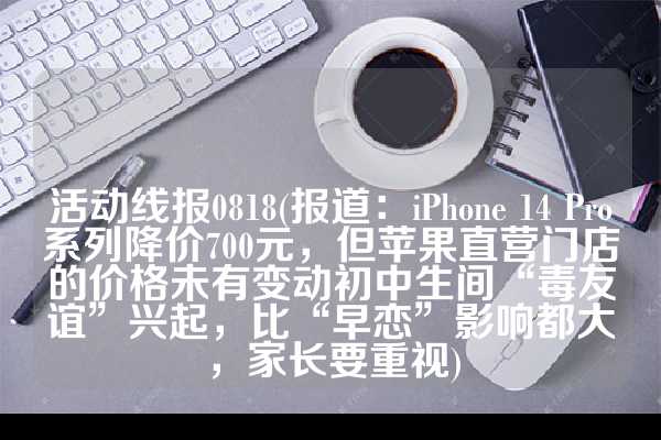 活动线报0818(报道：iPhone 14 Pro系列降价700元，但苹果直营门店的价格未有变动初中生间“毒友谊”兴起，比“早恋”影响都大，家长要重视)